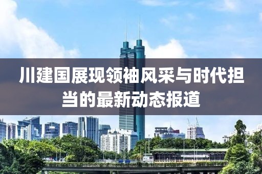 川建国展现领袖风采与时代担当的最新动态报道