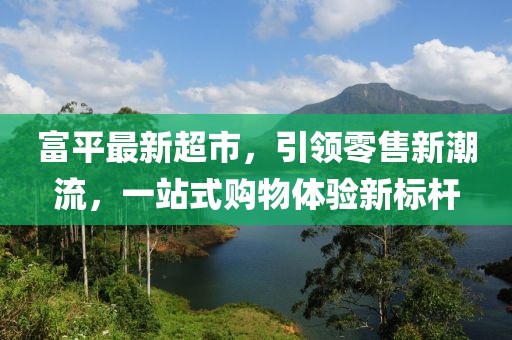 富平最新超市，引领零售新潮流，一站式购物体验新标杆