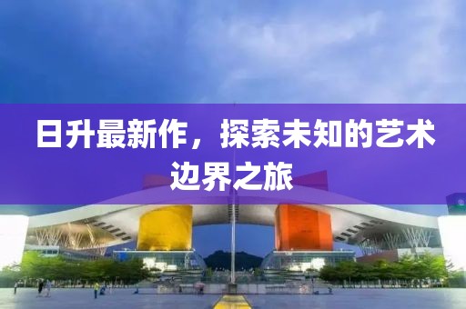日升最新作，探索未知的艺术边界之旅