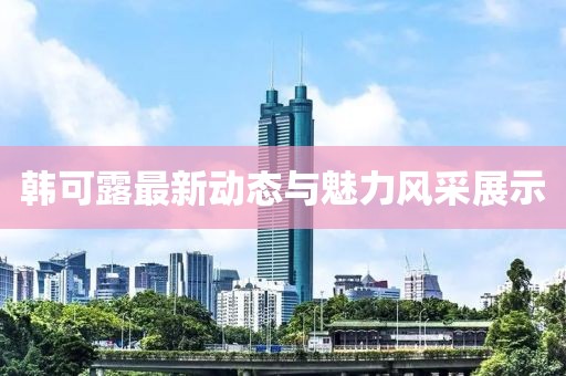 韩可露最新动态与魅力风采展示