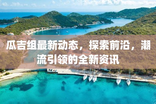 瓜吉组最新动态，探索前沿，潮流引领的全新资讯