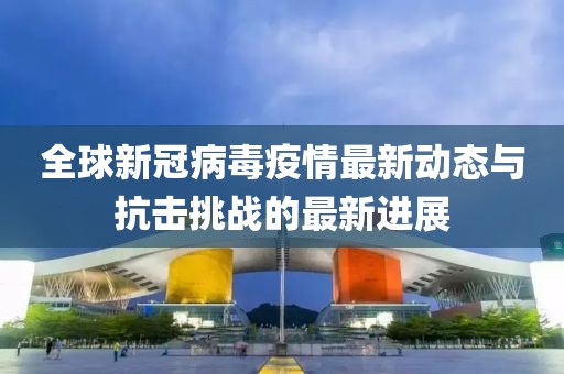 全球新冠病毒疫情最新动态与抗击挑战的最新进展