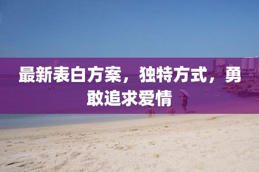最新表白方案，独特方式，勇敢追求爱情