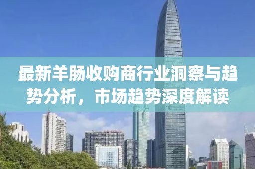最新羊肠收购商行业洞察与趋势分析，市场趋势深度解读