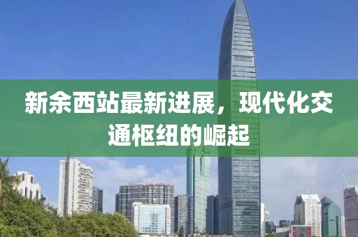 新余西站最新进展，现代化交通枢纽的崛起