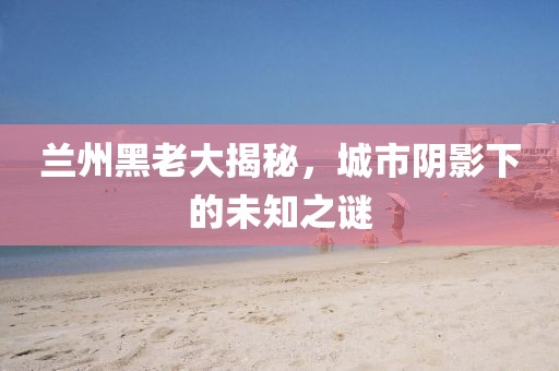 兰州黑老大揭秘，城市阴影下的未知之谜
