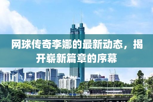网球传奇李娜的最新动态，揭开崭新篇章的序幕