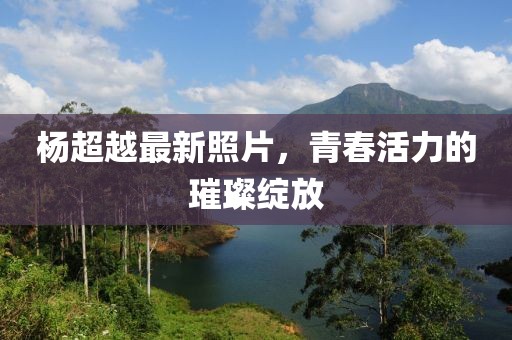 杨超越最新照片，青春活力的璀璨绽放