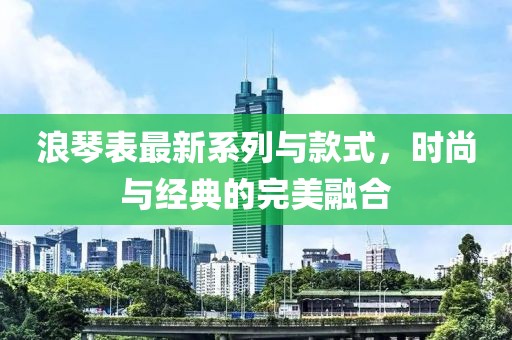 浪琴表最新系列与款式，时尚与经典的完美融合