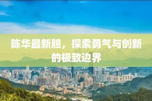 陈华最新胆，探索勇气与创新的极致边界