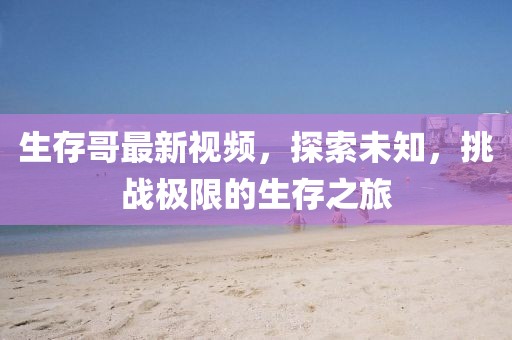 生存哥最新视频，探索未知，挑战极限的生存之旅