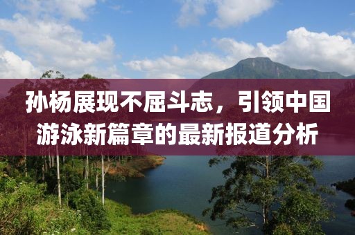 孙杨展现不屈斗志，引领中国游泳新篇章的最新报道分析