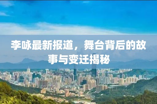 李咏最新报道，舞台背后的故事与变迁揭秘