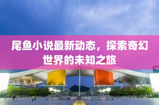 尾鱼小说最新动态，探索奇幻世界的未知之旅