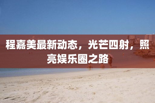 程嘉美最新动态，光芒四射，照亮娱乐圈之路