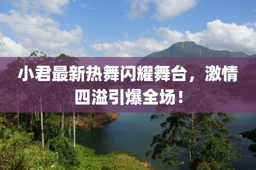 小君最新热舞闪耀舞台，激情四溢引爆全场！