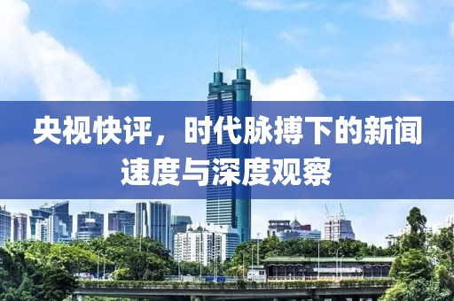 央视快评，时代脉搏下的新闻速度与深度观察