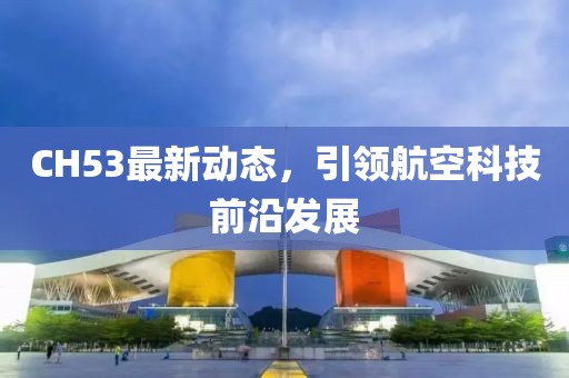 CH53最新动态，引领航空科技前沿发展