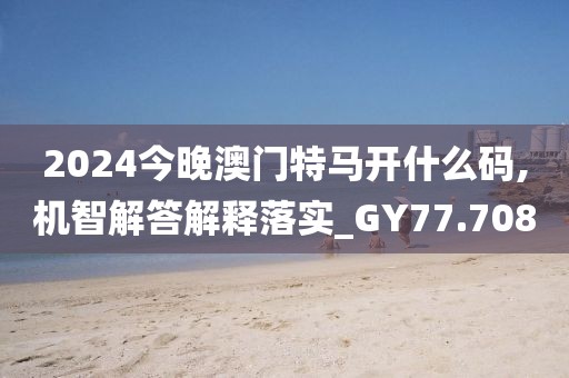 2024今晚澳门特马开什么码,机智解答解释落实_GY77.708