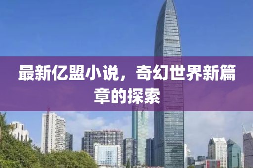 最新亿盟小说，奇幻世界新篇章的探索