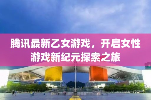 腾讯最新乙女游戏，开启女性游戏新纪元探索之旅