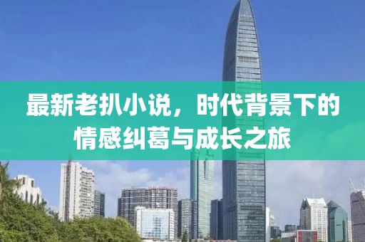 最新老扒小说，时代背景下的情感纠葛与成长之旅