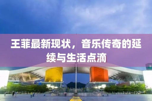 王菲最新现状，音乐传奇的延续与生活点滴