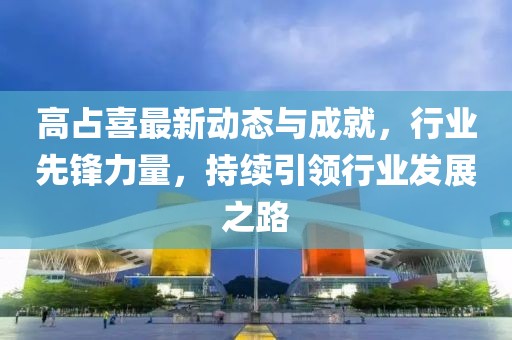 高占喜最新动态与成就，行业先锋力量，持续引领行业发展之路