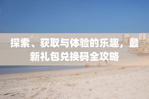 探索、获取与体验的乐趣，最新礼包兑换码全攻略