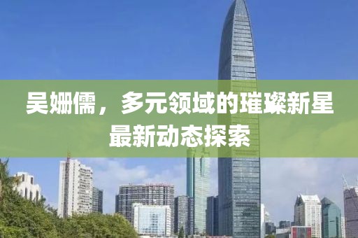 吴姗儒，多元领域的璀璨新星最新动态探索