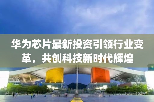 华为芯片最新投资引领行业变革，共创科技新时代辉煌