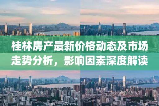 桂林房产最新价格动态及市场走势分析，影响因素深度解读