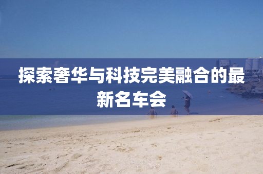 探索奢华与科技完美融合的最新名车会