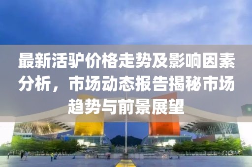 最新活驴价格走势及影响因素分析，市场动态报告揭秘市场趋势与前景展望