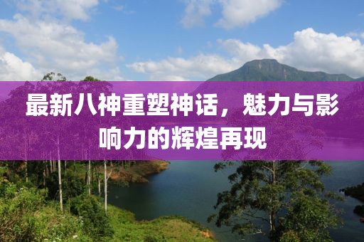 最新八神重塑神话，魅力与影响力的辉煌再现