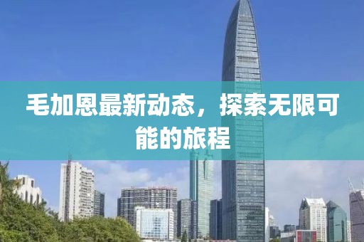 毛加恩最新动态，探索无限可能的旅程