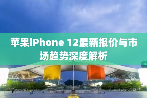 苹果iPhone 12最新报价与市场趋势深度解析