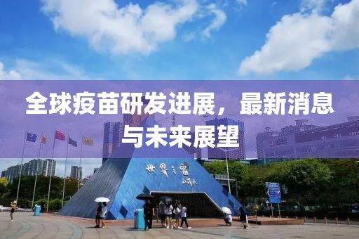 全球疫苗研发进展，最新消息与未来展望