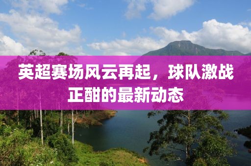 英超赛场风云再起，球队激战正酣的最新动态