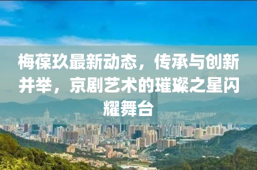梅葆玖最新动态，传承与创新并举，京剧艺术的璀璨之星闪耀舞台