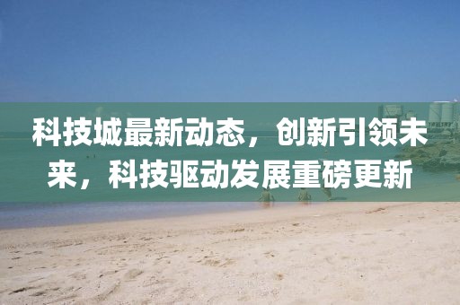 科技城最新动态，创新引领未来，科技驱动发展重磅更新