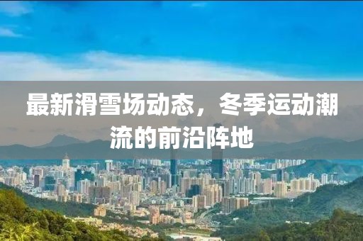 最新滑雪场动态，冬季运动潮流的前沿阵地