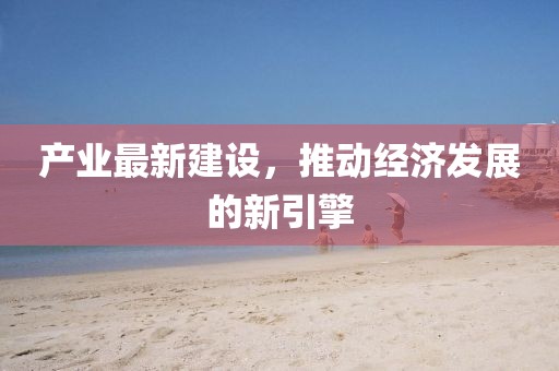 产业最新建设，推动经济发展的新引擎