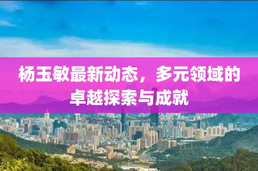 杨玉敏最新动态，多元领域的卓越探索与成就