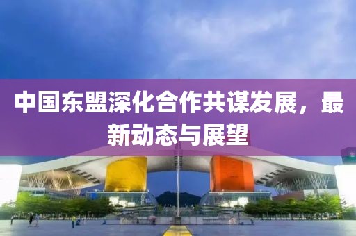 中国东盟深化合作共谋发展，最新动态与展望