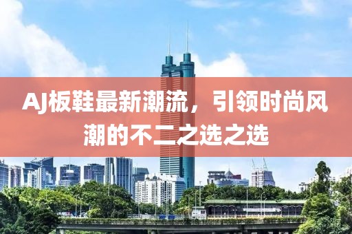 AJ板鞋最新潮流，引领时尚风潮的不二之选之选