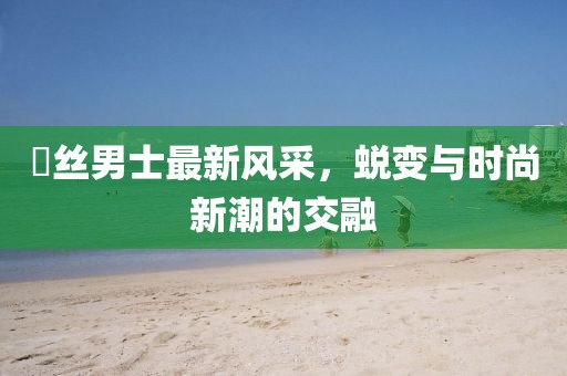 屌丝男士最新风采，蜕变与时尚新潮的交融