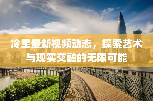 冷军最新视频动态，探索艺术与现实交融的无限可能