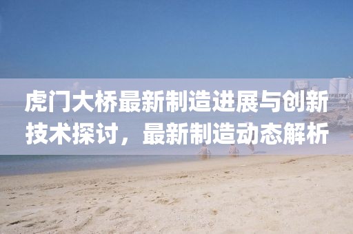 虎门大桥最新制造进展与创新技术探讨，最新制造动态解析