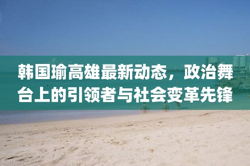 韩国瑜高雄最新动态，政治舞台上的引领者与社会变革先锋